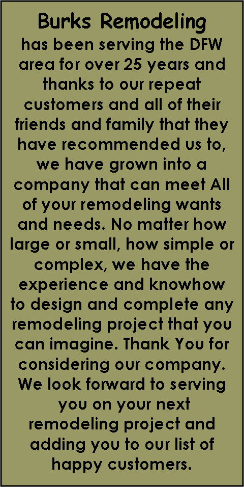 Text Box: Burks Remodelinghas been serving the DFW area for over 25 years and thanks to our repeat customers and all of their friends and family that they have recommended us to, we have grown into a company that can meet All of your remodeling wants and needs. No matter how large or small, how simple or complex, we have the experience and knowhow to design and complete any remodeling project that you can imagine. Thank You for considering our company. We look forward to serving    you on your next     remodeling project and adding you to our list of happy customers.